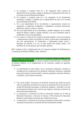 J. Un consejero o consejera entre los y las integrantes delos consejos de
planificación de las comunas, elegido o elegida por la representación de estos en
el Consejo Local de Planificación Publica.
K. Un consejero o consejera entre los y las integrantes de los parlamentos
comunales o elegidos o elegidos por la representación de estos en el consejo
local de Planificación Publica.
L. Un o una representante de los movimientos y organizaciones sociales de:
campesinos y campesinas, trabajadores y trabajadoras, juventud, intelectuales,
deportistas, mujeres, cultores y cultoras.
M. Un o una representante de las comunidades y pueblos indígenas, en los estados
donde los hubiere, elegido o elegida conforme a sus usos costumbres según lo
establecido en la ley correspondiente.
N. Los voceros o voceras de las instancias del poder popular y de los movimientos
y organizaciones sociales solo podrán ser electos o electas para el desempeño de
una sola representación. El Gobernador o Gobernadora podría invitar a
participar con derecho a su voz, en cada reunión del consejo estatal, a los
miembros de su tren ejecutivo que considere oportuno.
REF: Capitulo II De La Organización De Los Consejos Estadales De Planificación y
Coordinación de Políticas Públicas, Sede. Artículo 8.
Estructura, Económica, Social, Política, Antropológica, Ecológica, Derecho y Religión.
(Ley Orgánica De Planificación):Los consejos estadales de planificación y coordinación
de políticas públicas, en el cumplimiento de sus funciones, tendrán los siguientes
lineamientos:
La especificidad de cada estado y de sus municipios integrantes, tomando en
consideración las condiciones de la población, desarrollo económico, capacidad
para generar ingresos fiscales propios, situación geográfica, elementos históricos
y culturales y otros factores relevantes.
Una visión integral del proceso de desarrollo territorial que defina las pautas
sobre la explotación racional de los recursos, la orientación de las inversiones, el
sentido del desarrollo tecnológico, el desarrollo endógeno y sostenible, así como
la presentación eficiente de los servicios que impulse y promueva el proceso de
desconcentración poblacional.
La adecuación y vinculación del Plan de Desarrollo Estadal con el Plan de
Desarrollo Económico y Social de la Nación, el Plan Nacional de Desarrollo
Regional y demás planes nacionales que establezcan las leyes.
La adecuación y vinculación de los planes municipales de desarrollo y los planes
comunales de desarrollo al contenido del Plan de Desarrollo Estadal.
 