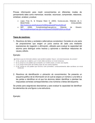Provee información para medir conocimientos en diferentes niveles de
pensamiento tales como memorizar, recordar, reconocer, comprender, relacionar,
sintetizar, analizar y evaluar.
López Frías B., & Hinojosa Kleen E. (2003). Cursos.aiu.edu. Obtenido de 4.
REACTIVOS DE EVALUACIÓN:
http://cursos.aiu.edu/Evaluacion%20Educativa/pdf/Tema%204.pdf
SEP. (2008). Cumplimientopef.sep.gob.mx. Obtenido de Glosario:
http://cumplimientopef.sep.gob.mx/p/Glosario%202008%2024-jun-08.pdf
Tipos de reactivos:
1. Reactivos de falso y verdadero (alternativas constantes): Consiste en una serie
de proposiciones que exigen un juicio acerca de cada una mediante
expresiones de negación o afirmación, utilizado para evaluar la capacidad del
alumno para distinguir entre hechos y opiniones e identificar relaciones de
causa y efecto.
Ejemplo:
2. Reactivos de identificación o ubicación de conocimientos: Se presenta un
esquema gráfico de la información en el cual se asigna un número o una letra a
las partes a identificar en el que los alumnos deben identificar o plantear las
respuestas correctas correspondientes a los números o letras del esquema.
Se presta para asignaturas descriptivas y para evaluar la capacidad de identificar
los elementos de una figura o una estructura.
Ejemplo:
 