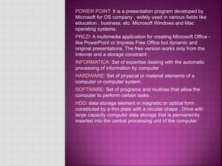 POWER POINT: It is a presentation program developed by
Microsoft for OS company , widely used in various fields like
education , business, etc. Microsoft Windows and Mac
operating systems.
PREZI: A multimedia application for creating Microsoft Office -
like PowerPoint or Impress Free Office but dynamic and
original presentations. The free version works only from the
Internet and a storage constraint .
INFORMATICA: Set of expertise dealing with the automatic
processing of information by computer .
HARDWARE: Set of physical or material elements of a
computer or computer system.
SOFTWARE: Set of programs and routines that allow the
computer to perform certain tasks .
HDD: data storage element in magnetic or optical form ,
constituted by a thin plate with a circular shape . Drive with
large capacity computer data storage that is permanently
inserted into the central processing unit of the computer.
 