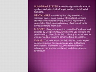 NUMBERING SYSTEM: A numbering system is a set of
symbols and rules that allow generation build all valid
numbers.
MENTAL MAPS: A mind map is a diagram used to
represent words, ideas, tasks or other related concepts
drawings and arranged radially around a keyword or a
central idea. Mind mapping is a very effective method to
extract and store information.
BLOGGER: Blogger is a service created by Pyra Labs, and
acquired by Google in 2003, which allows you to create and
publish a blog online. To publish content, you do not have to
write any code or installing server software or scripting.
Calaméo: The ideal way to publish, find and share all your
documents online. You can organize your publications
subscriptions. In addition, you, your family and your
colleagues can add comments and start discussions on
each issue!
 