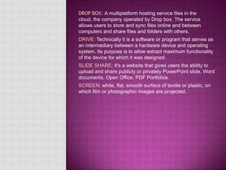 DROP BOX: A multiplatform hosting service files in the
cloud, the company operated by Drop box. The service
allows users to store and sync files online and between
computers and share files and folders with others.
DRIVE: Technically it is a software or program that serves as
an intermediary between a hardware device and operating
system. Its purpose is to allow extract maximum functionality
of the device for which it was designed.
SLIDE SHARE: It's a website that gives users the ability to
upload and share publicly or privately PowerPoint slide, Word
documents, Open Office, PDF Portfolios.
SCREEN: white, flat, smooth surface of textile or plastic, on
which film or photographic images are projected.
 
