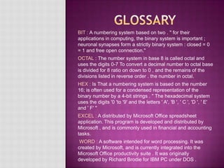 BIT : A numbering system based on two . " for their
applications in computing, the binary system is important ;
neuronal synapses form a strictly binary system : closed = 0
= 1 and free open connection."
OCTAL : The number system in base 8 is called octal and
uses the digits 0-7 To convert a decimal number to octal base
is divided for 8 ratio on down to 0 , and the remains of the
divisions listed in reverse order . the number in octal.
HEX : Is That a numbering system is based on the number
16; is often used for a condensed representation of the
binary number by a 4-bit strings . " The hexadecimal system
uses the digits '0 'to '9' and the letters ' A', 'B ', ' C ', 'D ', ' E'
and ' F' "
EXCEL : A distributed by Microsoft Office spreadsheet
application. This program is developed and distributed by
Microsoft , and is commonly used in financial and accounting
tasks.
WORD : A software intended for word processing. It was
created by Microsoft, and is currently integrated into the
Microsoft Office productivity suite . It was originally
developed by Richard Brodie for IBM PC under DOS .
 