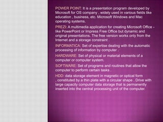 POWER POINT: It is a presentation program developed by
Microsoft for OS company , widely used in various fields like
education , business, etc. Microsoft Windows and Mac
operating systems.
PREZI: A multimedia application for creating Microsoft Office -
like PowerPoint or Impress Free Office but dynamic and
original presentations. The free version works only from the
Internet and a storage constraint .
INFORMATICA: Set of expertise dealing with the automatic
processing of information by computer .
HARDWARE: Set of physical or material elements of a
computer or computer system.
SOFTWARE: Set of programs and routines that allow the
computer to perform certain tasks .
HDD: data storage element in magnetic or optical form
, constituted by a thin plate with a circular shape . Drive with
large capacity computer data storage that is permanently
inserted into the central processing unit of the computer.
 