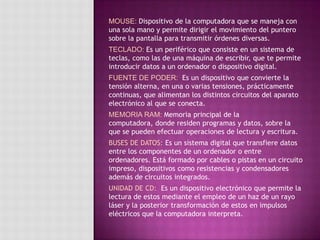 MOUSE: Dispositivo de la computadora que se maneja con
una sola mano y permite dirigir el movimiento del puntero
sobre la pantalla para transmitir órdenes diversas.
TECLADO: Es un periférico que consiste en un sistema de
teclas, como las de una máquina de escribir, que te permite
introducir datos a un ordenador o dispositivo digital.
FUENTE DE PODER: Es un dispositivo que convierte la
tensión alterna, en una o varias tensiones, prácticamente
continuas, que alimentan los distintos circuitos del aparato
electrónico al que se conecta.
MEMORIA RAM: Memoria principal de la
computadora, donde residen programas y datos, sobre la
que se pueden efectuar operaciones de lectura y escritura.
BUSES DE DATOS: Es un sistema digital que transfiere datos
entre los componentes de un ordenador o entre
ordenadores. Está formado por cables o pistas en un circuito
impreso, dispositivos como resistencias y condensadores
además de circuitos integrados.
UNIDAD DE CD: Es un dispositivo electrónico que permite la
lectura de estos mediante el empleo de un haz de un rayo
láser y la posterior transformación de estos en impulsos
eléctricos que la computadora interpreta.
 