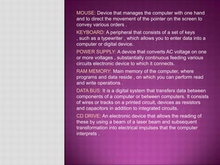 MOUSE: Device that manages the computer with one hand
and to direct the movement of the pointer on the screen to
convey various orders .
KEYBOARD: A peripheral that consists of a set of keys
, such as a typewriter , which allows you to enter data into a
computer or digital device.
POWER SUPPLY: A device that converts AC voltage on one
or more voltages , substantially continuous feeding various
circuits electronic device to which it connects.
RAM MEMORY: Main memory of the computer, where
programs and data reside , on which you can perform read
and write operations .
DATA BUS: It is a digital system that transfers data between
components of a computer or between computers. It consists
of wires or tracks on a printed circuit, devices as resistors
and capacitors in addition to integrated circuits.
CD DRIVE: An electronic device that allows the reading of
these by using a beam of a laser beam and subsequent
transformation into electrical impulses that the computer
interprets .
 