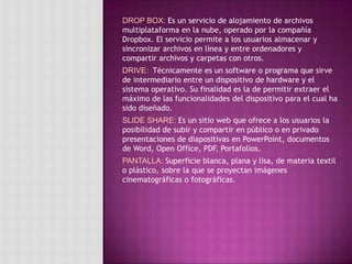 DROP BOX: Es un servicio de alojamiento de archivos
multiplataforma en la nube, operado por la compañía
Dropbox. El servicio permite a los usuarios almacenar y
sincronizar archivos en línea y entre ordenadores y
compartir archivos y carpetas con otros.
DRIVE: Técnicamente es un software o programa que sirve
de intermediario entre un dispositivo de hardware y el
sistema operativo. Su finalidad es la de permitir extraer el
máximo de las funcionalidades del dispositivo para el cual ha
sido diseñado.
SLIDE SHARE: Es un sitio web que ofrece a los usuarios la
posibilidad de subir y compartir en público o en privado
presentaciones de diapositivas en PowerPoint, documentos
de Word, Open Office, PDF, Portafolios.
PANTALLA: Superficie blanca, plana y lisa, de materia textil
o plástico, sobre la que se proyectan imágenes
cinematográficas o fotográficas.
 