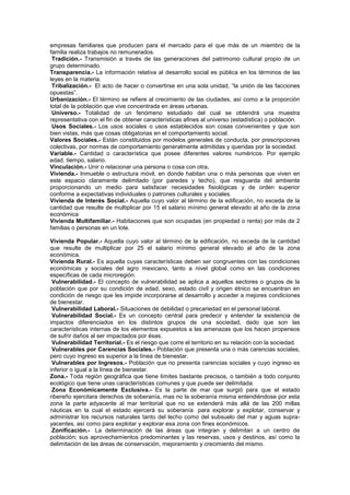 empresas familiares que producen para el mercado para el que más de un miembro de la
familia realiza trabajos no remunerados.
Tradición.- Transmisión a través de las generaciones del patrimonio cultural propio de un
grupo determinado.
Transparencia.- La información relativa al desarrollo social es pública en los términos de las
leyes en la materia.
Tribalización.- El acto de hacer o convertirse en una sola unidad, “la unión de las facciones
opuestas”.
Urbanización.- El término se refiere al crecimiento de las ciudades, así como a la proporción
total de la población que vive concentrada en áreas urbanas.
Universo.- Totalidad de un fenómeno estudiado del cual se obtendrá una muestra
representativa con el fin de obtener características afines al universo (estadística) o población.
Usos Sociales.- Los usos sociales o usos establecidos son cosas convenientes y que son
bien vistas, más que cosas obligatorias en el comportamiento social.
Valores Sociales.- Están constituidos por modelos generales de conducta, por prescripciones
colectivas, por normas de comportamiento generalmente admitidas y queridas por la sociedad.
Variable.- Cantidad o característica que posee diferentes valores numéricos. Por ejemplo
edad, tiempo, salario.
Vinculación.- Unir o relacionar una persona o cosa con otra.
Vivienda.- Inmueble o estructura móvil, en donde habitan una o más personas que viven en
este espacio claramente delimitado (por paredes y techo), que resguarda del ambiente
proporcionando un medio para satisfacer necesidades fisiológicas y de orden superior
conforme a expectativas individuales o patrones culturales y sociales.
Vivienda de Interés Social.- Aquella cuyo valor al término de la edificación, no exceda de la
cantidad que resulte de multiplicar por 15 el salario mínimo general elevado al año de la zona
económica
Vivienda Multifamiliar.- Habitaciones que son ocupadas (en propiedad o renta) por más de 2
familias o personas en un lote.
Vivienda Popular.- Aquella cuyo valor al término de la edificación, no exceda de la cantidad
que resulte de multiplicar por 25 el salario mínimo general elevado al año de la zona
económica.
Vivienda Rural.- Es aquella cuyas características deben ser congruentes con las condiciones
económicas y sociales del agro mexicano, tanto a nivel global como en las condiciones
específicas de cada microregión.
Vulnerabilidad.- El concepto de vulnerabilidad se aplica a aquellos sectores o grupos de la
población que por su condición de edad, sexo, estado civil y origen étnico se encuentran en
condición de riesgo que les impide incorporarse al desarrollo y acceder a mejores condiciones
de bienestar.
Vulnerabilidad Laboral.- Situaciones de debilidad o precariedad en el personal laboral.
Vulnerabilidad Social.- Es un concepto central para predecir y entender la existencia de
impactos diferenciados en los distintos grupos de una sociedad, dado que son las
características internas de los elementos expuestos a las amenazas que los hacen propensos
de sufrir daños al ser impactados por ésas.
Vulnerabilidad Territorial.- Es el riesgo que corre el territorio en su relación con la sociedad.
Vulnerables por Carencias Sociales.- Población que presenta una o más carencias sociales,
pero cuyo ingreso es superior a la línea de bienestar.
Vulnerables por Ingresos.- Población que no presenta carencias sociales y cuyo ingreso es
inferior o igual a la línea de bienestar.
Zona.- Toda región geográfica que tiene límites bastante precisos, o también a todo conjunto
ecológico que tiene unas características comunes y que puede ser delimitada.
Zona Económicamente Exclusiva.- Es la parte de mar que surgió para que el estado
ribereño ejercitara derechos de soberanía, mas no la soberanía misma entendiéndose por esta
zona la parte adyacente al mar territorial que no se extenderá más allá de las 200 millas
náuticas en la cual el estado ejercerá su soberanía para explorar y explotar, conservar y
administrar los recursos naturales tanto del lecho como del subsuelo del mar y aguas supra-
yacentes, así como para explotar y explorar esa zona con fines económicos.
Zonificación.- La determinación de las áreas que integran y delimitan a un centro de
población; sus aprovechamientos predominantes y las reservas, usos y destinos, así como la
delimitación de las áreas de conservación, mejoramiento y crecimiento del mismo.
 