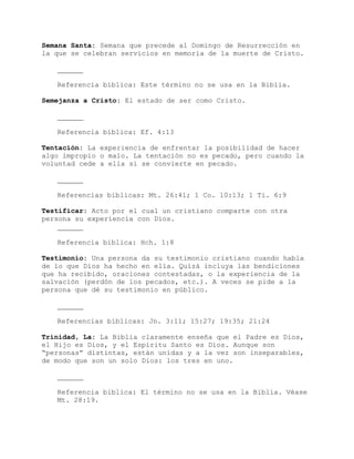 Semana Santa: Semana que precede al Domingo de Resurrección en
la que se celebran servicios en memoria de la muerte de Cristo.
Referencia bíblica: Este término no se usa en la Biblia.
Semejanza a Cristo: El estado de ser como Cristo.
Referencia bíblica: Ef. 4:13
Tentación: La experiencia de enfrentar la posibilidad de hacer
algo impropio o malo. La tentación no es pecado, pero cuando la
voluntad cede a ella sí se convierte en pecado.
Referencias bíblicas: Mt. 26:41; 1 Co. 10:13; 1 Ti. 6:9
Testificar: Acto por el cual un cristiano comparte con otra
persona su experiencia con Dios.
Referencia bíblica: Hch. 1:8
Testimonio: Una persona da su testimonio cristiano cuando habla
de lo que Dios ha hecho en ella. Quizá incluya las bendiciones
que ha recibido, oraciones contestadas, o la experiencia de la
salvación (perdón de los pecados, etc.). A veces se pide a la
persona que dé su testimonio en público.
Referencias bíblicas: Jn. 3:11; 15:27; 19:35; 21:24
Trinidad, La: La Biblia claramente enseña que el Padre es Dios,
el Hijo es Dios, y el Espíritu Santo es Dios. Aunque son
“personas” distintas, están unidas y a la vez son inseparables,
de modo que son un solo Dios: los tres en uno.
Referencia bíblica: El término no se usa en la Biblia. Véase
Mt. 28:19.
 
