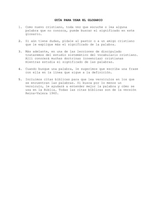 GUÍA PARA USAR EL GLOSARIO
1. Como nuevo cristiano, toda vez que escuche o lea alguna
palabra que no conozca, puede buscar el significado en este
glosario.
2. Si aún tiene dudas, pídale al pastor o a un amigo cristiano
que le explique más el significado de la palabra.
3. Más adelante, en una de las lecciones de discipulado
trataremos del estudio sistemático del vocabulario cristiano.
Allí conocerá muchas doctrinas (creencias) cristianas
mientras estudia el significado de las palabras.
4. Cuando busque una palabra, le sugerimos que escriba una frase
con ella en la línea que sigue a la definición.
5. Incluimos citas bíblicas para que lea versículos en los que
se encuentran las palabras. Si busca por lo menos un
versículo, le ayudará a entender mejor la palabra y cómo se
usa en la Biblia. Todas las citas bíblicas son de la versión
Reina-Valera 1960.
 