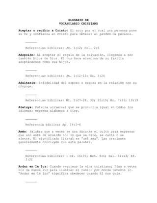GLOSARIO DE
VOCABULARIO CRISTIANO
Aceptar o recibir a Cristo: El acto por el cual una persona pone
su fe y confianza en Cristo para obtener el perdón de pecados.
Referencias bíblicas: Jn. 1:12; Col. 2:6
Adopción: Al aceptar el regalo de la salvación, llegamos a ser
también hijos de Dios. El nos hace miembros de su familia
adoptándonos como sus hijos.
Referencias bíblicas: Jn. 1:12-13; Gá. 3:26
Adulterio: Infidelidad del esposo o esposa en la relación con su
cónyuge.
Referencias bíblicas: Mt. 5:27-28, 32; 15:19; Mr. 7:21; 10:19
Aleluya: Palabra universal que se pronuncia igual en todos los
idiomas; expresa alabanza a Dios.
Referencia bíblica: Ap. 19:1-6
Amén: Palabra que a veces se usa durante el culto para expresar
que uno está de acuerdo con lo que se dice, se canta o se
siente. El significado literal es “así sea”. Las oraciones
generalmente concluyen con esta palabra.
Referencias bíblicas: 1 Cr. 16:36; Neh. 8:6; Sal. 41:13; Ef.
3:21
Andar en la luz: Cuando seguimos la vida cristiana, Dios a veces
nos da nueva luz para iluminar el camino por donde debemos ir.
“Andar en la luz” significa obedecer cuando El nos guía.
 