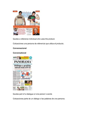 Quotes a reference individual who uses the product.
Cotizaciones una persona de referencia que utiliza el producto.
Conversacional
Conversational
Quotes part of a dialogue or one person´s words
Cotizaciones parte de un diálogo o las palabras de una persona.
 