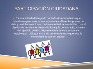 PARTICIPACIÓN CIUDADANA
 Es una actividad integrada por todos los ciudadanos que
intervienen para ofrecer sus inquietudes, diferentes puntos de
vista y posibles soluciones, de forma individual o colectiva, con el
objetivo de impulsar el desarrollo local y la democracia, a través
del ejercicio político. Algo relevante de ésta es que se
establezcan diálogos entre los pertenecientes y que toda la
comunidad trabaje en equipo.
 