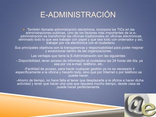 E-ADMINISTRACIÓN
 También llamada administración electrónica, incorpora las TICs en las
administraciones públicas. Uno de los factores más importantes de la e-
administración es transformar las oficinas tradicionales en oficinas electrónicas
eliminado todo lo que sea trabajar con papel y que sea todo con ordenador y así,
trabajar por vía electrónica con el ciudadano.
Sus principales objetivos son la transparencia y responsabilidad para poder mejorar
y evolucionar dentro de las organizaciones.
Las ventajas que tiene la E-Administración son las siguientes:
- Disponibilidad, tener acceso de información al ciudadano las 24 horas del día, ya
sea por vía e-mail, teléfono, etc.
-Facilidad de acceso, para hacer cualquier gestión ya no es necesario ir
específicamente a la oficina y hacerlo todo, sino que por Internet o por teléfono se
puede hacer.
-Ahorro de tiempo, no hace falta el tener que desplazarte a la oficina a hacer dicha
actividad y tener que hacer una cola que requiera mucho tiempo, desde casa se
puede hacer perfectamente.
 