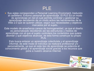 PLE
 Sus siglas corresponden a Personal Learning Enviroment, traducido
al castellano: Entorno personal de aprendizaje. El PLE Es un modo
de aprendizaje en red el cual permite controlar y gestionar su
aprendizaje decidiendo de un modo activo las herramientas de la
Web 2.0 que se quieren utilizar, según sus necesidades y objetivos
marcados por el sujeto.
Este modelo de enseñanza carece de homogeneidad, ya que el diseño
es personalizado decidiendo así las estructuras y medios de
aprendizaje con el que el sujeto controlara los contenidos que quiere
abordar y qué objetivos alcanzar, de esta forma construye su propio
PLN.
Esto busca enlazar un aprendizaje colectivista y el aprendizaje
informal, de este modo el individuo se realizará profesional y/o
personalmente, ya que en este tipo de aprendizaje se potencia el
conocimiento global y el aprendizaje social gracias a los recursos que
pone a nuestro alcance Internet.
 