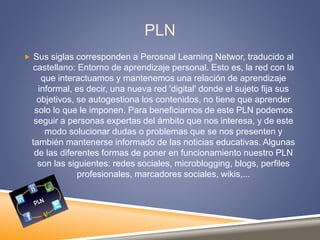 PLN
 Sus siglas corresponden a Perosnal Learning Networ, traducido al
castellano: Entorno de aprendizaje personal. Esto es, la red con la
que interactuamos y mantenemos una relación de aprendizaje
informal, es decir, una nueva red 'digital' donde el sujeto fija sus
objetivos, se autogestiona los contenidos, no tiene que aprender
solo lo que le imponen. Para beneficiarnos de este PLN podemos
seguir a personas expertas del ámbito que nos interesa, y de este
modo solucionar dudas o problemas que se nos presenten y
también mantenerse informado de las noticias educativas. Algunas
de las diferentes formas de poner en funcionamiento nuestro PLN
son las siguientes: redes sociales, microblogging, blogs, perfiles
profesionales, marcadores sociales, wikis,...
 