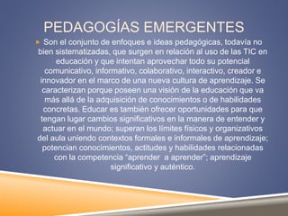 PEDAGOGÍAS EMERGENTES
 Son el conjunto de enfoques e ideas pedagógicas, todavía no
bien sistematizadas, que surgen en relación al uso de las TIC en
educación y que intentan aprovechar todo su potencial
comunicativo, informativo, colaborativo, interactivo, creador e
innovador en el marco de una nueva cultura de aprendizaje. Se
caracterizan porque poseen una visión de la educación que va
más allá de la adquisición de conocimientos o de habilidades
concretas. Educar es también ofrecer oportunidades para que
tengan lugar cambios significativos en la manera de entender y
actuar en el mundo; superan los límites físicos y organizativos
del aula uniendo contextos formales e informales de aprendizaje;
potencian conocimientos, actitudes y habilidades relacionadas
con la competencia “aprender a aprender”; aprendizaje
significativo y auténtico.
 