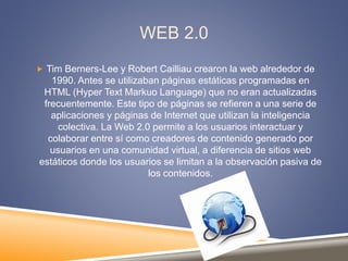 WEB 2.0
 Tim Berners-Lee y Robert Cailliau crearon la web alrededor de
1990. Antes se utilizaban páginas estáticas programadas en
HTML (Hyper Text Markuo Language) que no eran actualizadas
frecuentemente. Este tipo de páginas se refieren a una serie de
aplicaciones y páginas de Internet que utilizan la inteligencia
colectiva. La Web 2.0 permite a los usuarios interactuar y
colaborar entre sí como creadores de contenido generado por
usuarios en una comunidad virtual, a diferencia de sitios web
estáticos donde los usuarios se limitan a la observación pasiva de
los contenidos.
 