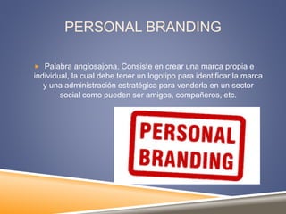 PERSONAL BRANDING
 Palabra anglosajona. Consiste en crear una marca propia e
individual, la cual debe tener un logotipo para identificar la marca
y una administración estratégica para venderla en un sector
social como pueden ser amigos, compañeros, etc.
 
