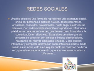 REDES SOCIALES
 Una red social es una forma de representar una estructura social,
unida por personas a distintos niveles, desde parentesco,
amistades, conocidos, profesionales, hasta llegar a estructuras
estatales. Con redes sociales también nos podemos referir a las
plataformas creadas en Internet, que tienen como fin ayudar a la
comunicación en sitios web. Estos sitios permiten que las
personas se conecten con amigos e incluso desconocidos,
realizando así nuevas amistades virtuales, y que pueden
interactuar y compartir información sobre intereses símiles. Cada
usuario es un nodo, esto es cualquier punto de conexión de dicha
red, que está encadenado a otro, que a su vez estos lo están a
diferentes…
 