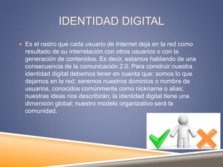 IDENTIDAD DIGITAL
 Es el rastro que cada usuario de Internet deja en la red como
resultado de su interrelación con otros usuarios o con la
generación de contenidos. Es decir, estamos hablando de una
consecuencia de la comunicación 2.0. Para construir nuestra
identidad digital debemos tener en cuenta que: somos lo que
dejamos en la red; seremos nuestros dominios o nombre de
usuarios, conocidos comúnmente como nickname o alias;
nuestras ideas nos describirán; la identidad digital tiene una
dimensión global; nuestro modelo organizativo será la
comunidad.
 