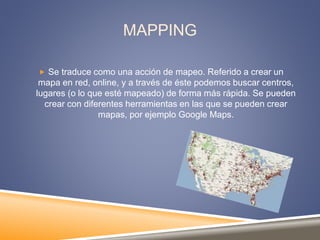 MAPPING
 Se traduce como una acción de mapeo. Referido a crear un
mapa en red, online, y a través de éste podemos buscar centros,
lugares (o lo que esté mapeado) de forma más rápida. Se pueden
crear con diferentes herramientas en las que se pueden crear
mapas, por ejemplo Google Maps.
 