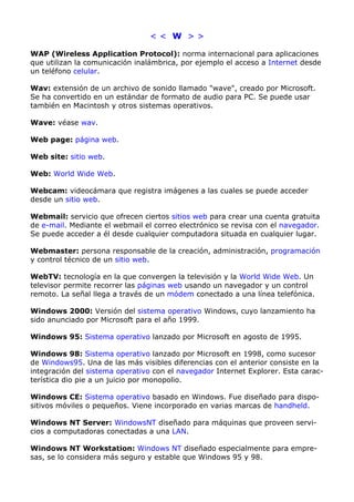 < < W > > 
WAP (Wireless Application Protocol): norma internacional para aplicaciones 
que utilizan la comunicación inalámbrica, por ejemplo el acceso a Internet desde 
un teléfono celular. 
Wav: extensión de un archivo de sonido llamado "wave", creado por Microsoft. 
Se ha convertido en un estándar de formato de audio para PC. Se puede usar 
también en Macintosh y otros sistemas operativos. 
Wave: véase wav. 
Web page: página web. 
Web site: sitio web. 
Web: World Wide Web. 
Webcam: videocámara que registra imágenes a las cuales se puede acceder 
desde un sitio web. 
Webmail: servicio que ofrecen ciertos sitios web para crear una cuenta gratuita 
de e-mail. Mediante el webmail el correo electrónico se revisa con el navegador. 
Se puede acceder a él desde cualquier computadora situada en cualquier lugar. 
Webmaster: persona responsable de la creación, administración, programación 
y control técnico de un sitio web. 
WebTV: tecnología en la que convergen la televisión y la World Wide Web. Un 
televisor permite recorrer las páginas web usando un navegador y un control 
remoto. La señal llega a través de un módem conectado a una línea telefónica. 
Windows 2000: Versión del sistema operativo Windows, cuyo lanzamiento ha 
sido anunciado por Microsoft para el año 1999. 
Windows 95: Sistema operativo lanzado por Microsoft en agosto de 1995. 
Windows 98: Sistema operativo lanzado por Microsoft en 1998, como sucesor 
de Windows95. Una de las más visibles diferencias con el anterior consiste en la 
integración del sistema operativo con el navegador Internet Explorer. Esta carac-terística 
dio pie a un juicio por monopolio. 
Windows CE: Sistema operativo basado en Windows. Fue diseñado para dispo-sitivos 
móviles o pequeños. Viene incorporado en varias marcas de handheld. 
Windows NT Server: WindowsNT diseñado para máquinas que proveen servi-cios 
a computadoras conectadas a una LAN. 
Windows NT Workstation: Windows NT diseñado especialmente para empre-sas, 
se lo considera más seguro y estable que Windows 95 y 98. 
 