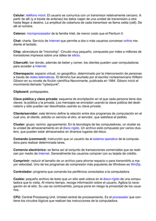 Celular: teléfono móvil. El usuario se comunica con un transmisor relativamente cercano. A 
partir de allí (y a través de antenas) los datos viajan de una unidad de transmisión a otra 
hasta llegar a destino. La amplitud de cobertura de cada transmisor se llama celda (cell). De 
allí el nombre. 
Celeron: microprocesador de la familia Intel, de menor costo que el Pentium II. 
Chat: charla. Servicio de Internet que permite a dos o más usuarios conversar online me-diante 
el teclado. 
Chip: abreviatura de "microchip". Circuito muy pequeño, compuesto por miles a millones de 
transistores impresos sobre una oblea de silicio. 
Cibercafé: bar donde, además de beber y comer, los clientes pueden usar computadoras 
para acceder a Internet. 
Ciberespacio: espacio virtual, no geográfico, determinado por la interconexión de personas 
a través de redes telemáticas. El término fue acuñado por el escritor norteamericano William 
Gibson en su novela de ficción científica Neuromante, publicada en 1984. Gibson inició el 
movimiento llamado "cyberpunk". 
Clipboard: portapapeles. 
Clave pública y clave privada: esquema de encriptación en el que cada persona tiene dos 
claves: la pública y la privada. Los mensajes se encriptan usando la clave pública del desti-natario 
y sólo pueden ser descifrados usando su clave privada. 
Cliente/servidor: este término define la relación entre dos programas de computación en el 
cual uno, el cliente, solicita un servicio al otro, el servidor, que satisface el pedido. 
Cluster: grupo; racimo; agrupamiento. En la tecnología de las computadoras, un cluster es 
la unidad de almacenamiento en el disco rígido. Un archivo está compuesto por varios clus-ters, 
que pueden estar almacenados en diversos lugares del disco. 
Comando (command): instrucción que un usuario da al sistema operativo de la computa-dora 
para realizar determinada tarea. 
Comercio electrónico: se llama así al conjunto de transacciones comerciales que se reali-zan 
por medio de Internet. Generalmente los usuarios compran con su tarjeta de crédito. 
Comprimir: reducir el tamaño de un archivo para ahorrar espacio o para transmitirlo a ma-yor 
velocidad. Uno de los programas de compresión más populares de Windows es WinZip. 
Controlador: programa que comanda los periféricos conectados a la computadora. 
Cookie: pequeño archivo de texto que un sitio web coloca en el disco rígido de una compu-tadora 
que lo visita. Al mismo tiempo, recoge información sobre el usuario. Agiliza la nave-gación 
en el sitio. Su uso es controvertido, porque pone en riesgo la privacidad de los usua-rios. 
CPU: Central Processing Unit. Unidad central de procesamiento. Es el procesador que con-tiene 
los circuitos lógicos que realizan las instrucciones de la computadora. 
 