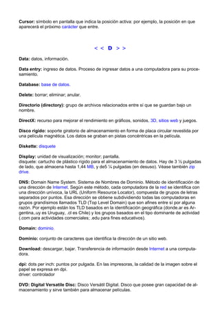 Cursor: símbolo en pantalla que indica la posición activa: por ejemplo, la posición en que 
aparecerá el próximo carácter que entre. 
< < D > > 
Data: datos, información. 
Data entry: ingreso de datos. Proceso de ingresar datos a una computadora para su proce-samiento. 
Database: base de datos. 
Delete: borrar; eliminar; anular. 
Directorio (directory): grupo de archivos relacionados entre sí que se guardan bajo un 
nombre. 
DirectX: recurso para mejorar el rendimiento en gráficos, sonidos, 3D, sitios web y juegos. 
Disco rígido: soporte giratorio de almacenamiento en forma de placa circular revestida por 
una película magnética. Los datos se graban en pistas concéntricas en la película. 
Diskette: disquete 
Display: unidad de visualización; monitor; pantalla. 
disquete: cartucho de plástico rígido para el almacenamiento de datos. Hay de 3 ½ pulgadas 
de lado, que almacena hasta 1,44 MB, y de5 ¼ pulgadas (en desuso). Véase también zip 
drive. 
DNS: Domain Name System. Sistema de Nombres de Dominio. Método de identificación de 
una dirección de Internet. Según este método, cada computadora de la red se identifica con 
una dirección unívoca, la URL (Uniform Resource Locator), compuesta de grupos de letras 
separados por puntos. Esa dirección se obtiene subdividiendo todas las computadoras en 
grupos grandísimos llamados TLD (Top Level Domain) que son afines entre sí por alguna 
razón. Por ejemplo están los TLD basados en la identificación geográfica (donde.ar es Ar-gentina,. 
uy es Uruguay, .cl es Chile) y los grupos basados en el tipo dominante de actividad 
(.com para actividades comerciales; .edu para fines educativos). 
Domain: dominio. 
Dominio: conjunto de caracteres que identifica la dirección de un sitio web. 
Download: descargar, bajar. Transferencia de información desde Internet a una computa-dora. 
dpi: dots per inch: puntos por pulgada. En las impresoras, la calidad de la imagen sobre el 
papel se expresa en dpi. 
driver: controlador 
DVD: Digital Versatile Disc: Disco Versátil Digital. Disco que posee gran capacidad de al-macenamiento 
y sirve también para almacenar películas. 
 