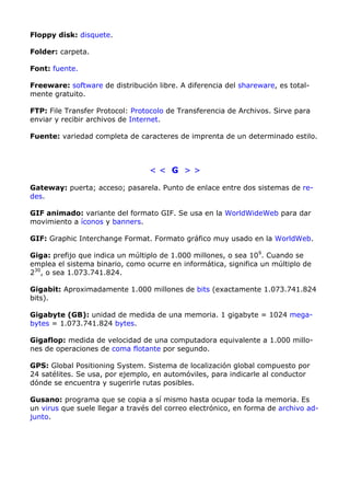 Floppy disk: disquete. 
Folder: carpeta. 
Font: fuente. 
Freeware: software de distribución libre. A diferencia del shareware, es total-mente 
gratuito. 
FTP: File Transfer Protocol: Protocolo de Transferencia de Archivos. Sirve para 
enviar y recibir archivos de Internet. 
Fuente: variedad completa de caracteres de imprenta de un determinado estilo. 
< < G > > 
Gateway: puerta; acceso; pasarela. Punto de enlace entre dos sistemas de re-des. 
GIF animado: variante del formato GIF. Se usa en la WorldWideWeb para dar 
movimiento a íconos y banners. 
GIF: Graphic Interchange Format. Formato gráfico muy usado en la WorldWeb. 
Giga: prefijo que indica un múltiplo de 1.000 millones, o sea 109. Cuando se 
emplea el sistema binario, como ocurre en informática, significa un múltiplo de 
230, o sea 1.073.741.824. 
Gigabit: Aproximadamente 1.000 millones de bits (exactamente 1.073.741.824 
bits). 
Gigabyte (GB): unidad de medida de una memoria. 1 gigabyte = 1024 mega-bytes 
= 1.073.741.824 bytes. 
Gigaflop: medida de velocidad de una computadora equivalente a 1.000 millo-nes 
de operaciones de coma flotante por segundo. 
GPS: Global Positioning System. Sistema de localización global compuesto por 
24 satélites. Se usa, por ejemplo, en automóviles, para indicarle al conductor 
dónde se encuentra y sugerirle rutas posibles. 
Gusano: programa que se copia a sí mismo hasta ocupar toda la memoria. Es 
un virus que suele llegar a través del correo electrónico, en forma de archivo ad-junto. 
 