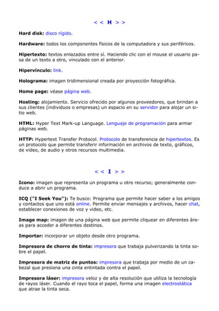 < < H > > 
Hard disk: disco rígido. 
Hardware: todos los componentes físicos de la computadora y sus periféricos. 
Hipertexto: textos enlazados entre sí. Haciendo clic con el mouse el usuario pa-sa 
de un texto a otro, vinculado con el anterior. 
Hipervínculo: link. 
Holograma: imagen tridimensional creada por proyección fotográfica. 
Home page: véase página web. 
Hosting: alojamiento. Servicio ofrecido por algunos proveedores, que brindan a 
sus clientes (individuos o empresas) un espacio en su servidor para alojar un si-tio 
web. 
HTML: Hyper Text Mark-up Language. Lenguaje de programación para armar 
páginas web. 
HTTP: Hypertext Transfer Protocol. Protocolo de transferencia de hipertextos. Es 
un protocolo que permite transferir información en archivos de texto, gráficos, 
de video, de audio y otros recursos multimedia. 
< < I > > 
Icono: imagen que representa un programa u otro recurso; generalmente con-duce 
a abrir un programa. 
ICQ ("I Seek You"): Te busco: Programa que permite hacer saber a los amigos 
y contactos que uno está online. Permite enviar mensajes y archivos, hacer chat, 
establecer conexiones de voz y video, etc. 
Image map: imagen de una página web que permite cliquear en diferentes áre-as 
para acceder a diferentes destinos. 
Importar: incorporar un objeto desde otro programa. 
Impresora de chorro de tinta: impresora que trabaja pulverizando la tinta so-bre 
el papel. 
Impresora de matriz de puntos: impresora que trabaja por medio de un ca-bezal 
que presiona una cinta entintada contra el papel. 
Impresora láser: impresora veloz y de alta resolución que utiliza la tecnología 
de rayos láser. Cuando el rayo toca el papel, forma una imagen electrostática 
que atrae la tinta seca. 
 