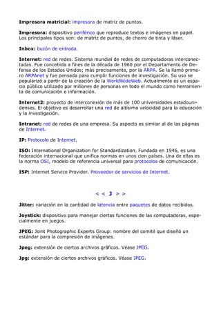 Impresora matricial: impresora de matriz de puntos. 
Impresora: dispositivo periférico que reproduce textos e imágenes en papel. 
Los principales tipos son: de matriz de puntos, de chorro de tinta y láser. 
Inbox: buzón de entrada. 
Internet: red de redes. Sistema mundial de redes de computadoras interconec-tadas. 
Fue concebida a fines de la década de 1960 por el Departamento de De-fensa 
de los Estados Unidos; más precisamente, por la ARPA. Se la llamó prime-ro 
ARPAnet y fue pensada para cumplir funciones de investigación. Su uso se 
popularizó a partir de la creación de la WorldWideWeb. Actualmente es un espa-cio 
público utilizado por millones de personas en todo el mundo como herramien-ta 
de comunicación e información. 
Internet2: proyecto de interconexión de más de 100 universidades estadouni-denses. 
El objetivo es desarrollar una red de altísima velocidad para la educación 
y la investigación. 
Intranet: red de redes de una empresa. Su aspecto es similar al de las páginas 
de Internet. 
IP: Protocolo de Internet. 
ISO: International Organization for Standardization. Fundada en 1946, es una 
federación internacional que unifica normas en unos cien países. Una de ellas es 
la norma OSI, modelo de referencia universal para protocolos de comunicación. 
ISP: Internet Service Provider. Proveedor de servicios de Internet. 
< < J > > 
Jitter: variación en la cantidad de latencia entre paquetes de datos recibidos. 
Joystick: dispositivo para manejar ciertas funciones de las computadoras, espe-cialmente 
en juegos. 
JPEG: Joint Photographic Experts Group: nombre del comité que diseñó un 
estándar para la compresión de imágenes. 
Jpeg: extensión de ciertos archivos gráficos. Véase JPEG. 
Jpg: extensión de ciertos archivos gráficos. Véase JPEG. 
 