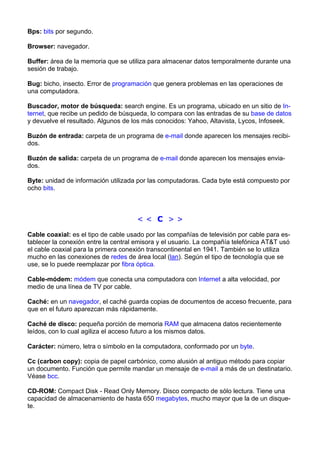 Bps: bits por segundo. 
Browser: navegador. 
Buffer: área de la memoria que se utiliza para almacenar datos temporalmente durante una 
sesión de trabajo. 
Bug: bicho, insecto. Error de programación que genera problemas en las operaciones de 
una computadora. 
Buscador, motor de búsqueda: search engine. Es un programa, ubicado en un sitio de In-ternet, 
que recibe un pedido de búsqueda, lo compara con las entradas de su base de datos 
y devuelve el resultado. Algunos de los más conocidos: Yahoo, Altavista, Lycos, Infoseek. 
Buzón de entrada: carpeta de un programa de e-mail donde aparecen los mensajes recibi-dos. 
Buzón de salida: carpeta de un programa de e-mail donde aparecen los mensajes envia-dos. 
Byte: unidad de información utilizada por las computadoras. Cada byte está compuesto por 
ocho bits. 
< < C > > 
Cable coaxial: es el tipo de cable usado por las compañías de televisión por cable para es-tablecer 
la conexión entre la central emisora y el usuario. La compañía telefónica AT&T usó 
el cable coaxial para la primera conexión transcontinental en 1941. También se lo utiliza 
mucho en las conexiones de redes de área local (lan). Según el tipo de tecnología que se 
use, se lo puede reemplazar por fibra óptica. 
Cable-módem: módem que conecta una computadora con Internet a alta velocidad, por 
medio de una línea de TV por cable. 
Caché: en un navegador, el caché guarda copias de documentos de acceso frecuente, para 
que en el futuro aparezcan más rápidamente. 
Caché de disco: pequeña porción de memoria RAM que almacena datos recientemente 
leídos, con lo cual agiliza el acceso futuro a los mismos datos. 
Carácter: número, letra o símbolo en la computadora, conformado por un byte. 
Cc (carbon copy): copia de papel carbónico, como alusión al antiguo método para copiar 
un documento. Función que permite mandar un mensaje de e-mail a más de un destinatario. 
Véase bcc. 
CD-ROM: Compact Disk - Read Only Memory. Disco compacto de sólo lectura. Tiene una 
capacidad de almacenamiento de hasta 650 megabytes, mucho mayor que la de un disque-te. 
 