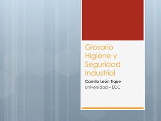 Glosario 
Higiene y 
Seguridad 
Industrial 
Camilo León Tique 
Universidad – ECCI 
 