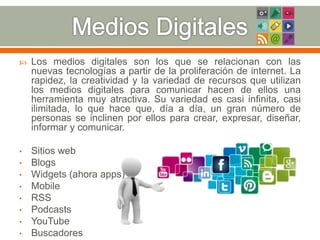  Los medios digitales son los que se relacionan con las 
nuevas tecnologías a partir de la proliferación de internet. La 
rapidez, la creatividad y la variedad de recursos que utilizan 
los medios digitales para comunicar hacen de ellos una 
herramienta muy atractiva. Su variedad es casi infinita, casi 
ilimitada, lo que hace que, día a día, un gran número de 
personas se inclinen por ellos para crear, expresar, diseñar, 
informar y comunicar. 
• Sitios web 
• Blogs 
• Widgets (ahora apps) 
• Mobile 
• RSS 
• Podcasts 
• YouTube 
• Buscadores 
 