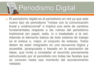  El periodismo digital es el periodismo en red ya que este 
nuevo tipo de periodismo "rompe con la comunicación 
lineal y unidireccional" e implica una serie de cambios 
fundamentales respecto a las rutinas del periodismo 
tradicional (en papel, radio, tv o trasladado a la red. 
Además el elemento básico de todo sistema de trabajo 
es el enlace o, mejor, el conjunto de enlaces. Todos 
deben de estar integrados en una secuencia lógica y 
accesible, jerarquizada o basada en la asociación de 
ideas, que invite a completar el recorrido previamente 
estructurado por el periodista con todas las facetas que 
se conocen hasta ese momento del acontecimiento 
relatado 
 