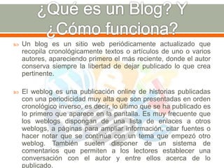  Un blog es un sitio web periódicamente actualizado que 
recopila cronológicamente textos o artículos de uno o varios 
autores, apareciendo primero el más reciente, donde el autor 
conserva siempre la libertad de dejar publicado lo que crea 
pertinente. 
 El weblog es una publicación online de historias publicadas 
con una periodicidad muy alta que son presentadas en orden 
cronológico inverso, es decir, lo último que se ha publicado es 
lo primero que aparece en la pantalla. Es muy frecuente que 
los weblogs dispongan de una lista de enlaces a otros 
weblogs, a páginas para ampliar información, citar fuentes o 
hacer notar que se continúa con un tema que empezó otro 
weblog. También suelen disponer de un sistema de 
comentarios que permiten a los lectores establecer una 
conversación con el autor y entre ellos acerca de lo 
publicado. 
 