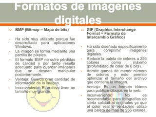  BMP (Bitmap = Mapa de bits) 
• Ha sido muy utilizado porque fue 
desarrollado para aplicaciones 
Windows. 
• La imagen se forma mediante una 
parrilla de píxeles. 
• El formato BMP no sufre pérdidas 
de calidad y por tanto resulta 
adecuado para guardar imágenes 
que se desean manipular 
posteriormente. 
• Ventaja: Guarda gran cantidad de 
información de la imagen. 
• Inconveniente: El archivo tiene un 
tamaño muy grande. 
 GIF (Graphics Interchange 
Format = Formato de 
Intercambio Gráfico) 
• Ha sido diseñado específicamente 
para comprimir imágenes 
digitales. 
• Reduce la paleta de colores a 256 
colores como máximo 
(profundidad de color de 8 bits). 
• Admite gamas de menor número 
de colores y esto permite 
optimizar el tamaño del archivo 
que contiene la imagen. 
• Ventaja: Es un formato idóneo 
para publicar dibujos en la web. 
• Inconveniente: No es 
recomendable para fotografías de 
cierta calidad ni originales ya que 
el color real o verdadero utiliza 
una paleta de más de 256 colores. 
 