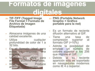  TIF-TIFF (Tagged Image 
File Format = Formato de 
Archivo de Imagen 
Etiquetada) 
• Almacena imágenes de una 
calidad excelente. 
• Utiliza cualquier 
profundidad de color de 1 a 
32 bits. 
• Es el formato ideal para 
editar o imprimir una 
imagen. 
• Ventaja: Es ideal para 
archivar archivos originales. 
• Inconveniente: Produce 
archivos muy grandes. 
 PNG (Portable Network 
Graphic = Gráfico 
portable para la red) 
• Es un formato de reciente 
difusión alternativo al GIF. 
• Tiene una tasa de 
compresión superior al 
formato GIF (+10%) 
• Admite la posibilidad de 
emplear un número de 
colores superior a los 256 
que impone el GIF. 
• Debido a su reciente 
aparición sólo es soportado 
en navegadores modernos 
como IE 4 o superior. 
 