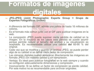  JPG-JPEG (Joint Photographic Experts Group = Grupo de 
Expertos Fotográficos Unidos) 
• A diferencia del formato GIF, admite una paleta de hasta 16 millones de 
colores. 
• Es el formato más común junto con el GIF para publicar imágenes en la 
web. 
• La compresión JPEG puede suponer cierta pérdida de calidad en la 
imagen. En la mayoría de los casos esta pérdida se puede asumir 
porque permite reducir el tamaño del archivo y su visualización es 
aceptable. Es recomendable utilizar una calidad del 60-90 % del 
original. 
• Cada vez que se modifica y guarda un archivo JPEG, se puede perder 
algo de su calidad si se define cierto factor de compresión. 
• Las cámaras digitales suelen almacenar directamente las imágenes en 
formato JPEG con máxima calidad y sin compresión. 
• Ventaja: Es ideal para publicar fotografías en la web siempre y cuando 
se configuren adecuadamente dimensiones y compresión. 
• Inconveniente: Si se define un factor de compresión se pierde calidad. 
Por este motivo no es recomendable para archivar originales. 
 