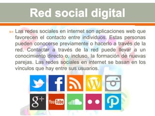 Las redes sociales en internet son aplicaciones web que 
favorecen el contacto entre individuos. Estas personas 
pueden conocerse previamente o hacerlo a través de la 
red. Contactar a través de la red puede llevar a un 
conocimiento directo o, incluso, la formación de nuevas 
parejas. Las redes sociales en internet se basan en los 
vínculos que hay entre sus usuarios. 
 