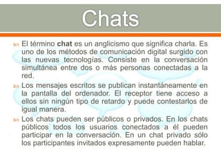  El término chat es un anglicismo que significa charla. Es 
uno de los métodos de comunicación digital surgido con 
las nuevas tecnologías. Consiste en la conversación 
simultánea entre dos o más personas conectadas a la 
red. 
 Los mensajes escritos se publican instantáneamente en 
la pantalla del ordenador. El receptor tiene acceso a 
ellos sin ningún tipo de retardo y puede contestarlos de 
igual manera. 
 Los chats pueden ser públicos o privados. En los chats 
públicos todos los usuarios conectados a él pueden 
participar en la conversación. En un chat privado sólo 
los participantes invitados expresamente pueden hablar. 
 
