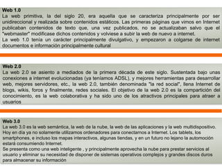 Web 1.0 
La web primitiva, la del siglo 20, era aquella que se caracteriza principalmente por ser 
unidireccional y realizada sobre contenidos estáticos. Las primeras páginas que vimos en Internet 
publicaban contenidos de texto que, una vez publicados, no se actualizaban salvo que el 
"webmaster" modificase dichos contenidos y volviese a subir la web de nuevo a internet. 
La web 1.0 tenía un carácter principalmente divulgativo, y empezaron a colgarse de internet 
documentos e información principalmente cultural 
Web 2.0 
La web 2.0 se asiento a mediados de la primera década de este siglo. Sustentada bajo unas 
conexiones a internet evolucionadas (ya teníamos ADSL), y mejores herramientas para desarrollar 
web, mejores servidores, etc., la web 2.0, también denominada "la red social", llena Internet de 
blogs, wikis, foros y finalmente, redes sociales. El objetivo de la web 2.0 es la compartición del 
conocimiento, es la web colaborativa y ha sido uno de los atractivos principales para atraer a 
usuarios 
Web 3.0 
La web 3.0 es la web semántica, la web de la nube, la web de las aplicaciones y la web multidispositivo. 
Hoy en día ya no solamente utilizamos ordenadores para conectarnos a Internet. Los tablets, los 
smartphones, e incluso los mapas interactivos, algunas tiendas, y en un futuro no lejano la automoción 
estará consumiendo Internet. 
Se presenta como una web inteligente , y principalmente aprovecha la nube para prestar servicios al 
usuario y eliminar su necesidad de disponer de sistemas operativos complejos y grandes discos duros 
para almacenar su información 
 