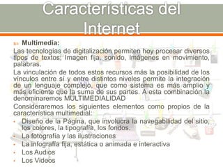  Multimedia: 
Las tecnologías de digitalización permiten hoy procesar diversos 
tipos de textos: Imagen fija, sonido, imágenes en movimiento, 
palabras. 
La vinculación de todos estos recursos más la posibilidad de los 
vínculos entre sí y entre distintos niveles permite la integración 
de un lenguaje complejo, que como sistema es más amplio y 
más eficiente que la suma de sus partes. A esta combinación la 
denominaremos MULTIMEDIALIDAD 
Consideraremos los siguientes elementos como propios de la 
característica multimedial: 
• Diseño de la Página, que involucra la navegabilidad del sitio, 
los colores, la tipografía, los fondos. 
• La fotografía y las ilustraciones 
• La infografía fija, estática o animada e interactiva 
• Los Audios 
• Los Videos 
 