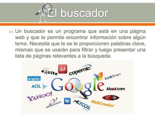  Un buscador es un programa que está en una página 
web y que te permite encontrar información sobre algún 
tema. Necesita que le se le proporcionen palabras clave, 
mismas que se usarán para filtrar y luego presentar una 
lista de páginas relevantes a la búsqueda. 
 