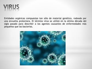 Entidades orgánicas compuestas tan sólo de material genético, rodeado por 
una envuelta protectora. El término virus se utilizó en la última década del 
siglo pasado para describir a los agentes causantes de enfermedades más 
pequeños que las bacterias. 
 