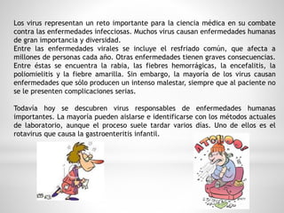 Los virus representan un reto importante para la ciencia médica en su combate 
contra las enfermedades infecciosas. Muchos virus causan enfermedades humanas 
de gran importancia y diversidad. 
Entre las enfermedades virales se incluye el resfriado común, que afecta a 
millones de personas cada año. Otras enfermedades tienen graves consecuencias. 
Entre éstas se encuentra la rabia, las fiebres hemorrágicas, la encefalitis, la 
poliomielitis y la fiebre amarilla. Sin embargo, la mayoría de los virus causan 
enfermedades que sólo producen un intenso malestar, siempre que al paciente no 
se le presenten complicaciones serias. 
Todavía hoy se descubren virus responsables de enfermedades humanas 
importantes. La mayoría pueden aislarse e identificarse con los métodos actuales 
de laboratorio, aunque el proceso suele tardar varios días. Uno de ellos es el 
rotavirus que causa la gastroenteritis infantil. 
 