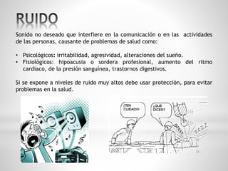 Sonido no deseado que interfiere en la comunicación o en las actividades 
de las personas, causante de problemas de salud como: 
• Psicológicos: irritabilidad, agresividad, alteraciones del sueño. 
• Fisiológicos: hipoacusia o sordera profesional, aumento del ritmo 
cardiaco, de la presión sanguínea, trastornos digestivos. 
Si se expone a niveles de ruido muy altos debe usar protección, para evitar 
problemas en la salud. 
 