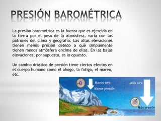 La presión barométrica es la fuerza que es ejercida en 
la tierra por el peso de la atmósfera, varía con los 
patrones del clima y geografía. Las altas . 
elevaciones 
tienen menos presión debido a que simplemente 
tienen menos atmósfera encima de ellas. En las bajas 
elevaciones, por supuesto, es lo opuesto. 
Un cambio drástico de presión tiene ciertos efectos en 
el cuerpo humano como el ahogo, la fatiga, el mareo, 
etc. 
 