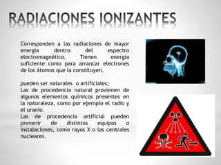Corresponden a las radiaciones de mayor 
energía dentro del espectro 
electromagnético. Tienen energía 
suficiente como para arrancar electrones 
de los átomos que la constituyen. 
pueden ser naturales o artificiales; 
Las de procedencia natural provienen de 
algunos elementos químicos presentes en 
la naturaleza, como por ejemplo el radio y 
el uranio. 
Las de procedencia artificial pueden 
provenir de distintos equipos o 
instalaciones, como rayos X o las centrales 
nucleares. 
 