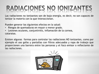 Las radiaciones no ionizantes son de baja energía, es decir, no son capaces de 
ionizar la materia con la que interaccionan. 
Pueden generar los siguientes efectos en la salud: 
• Riesgos de quemaduras en mayor o menor grado. 
• Lesiones oculares, conjuntivitis, inflamación de la cornea, 
cataratas. 
Existen algunas formas para controlar las radiaciones NO ionizantes, como por 
ejemplo el uso gafas y pantallas con filtros adecuados y ropa de trabajo que 
proporcionen una barrera entre las personas y el foco emisor o reflectante de 
las radiaciones. 
 